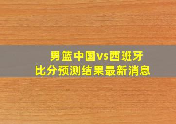 男篮中国vs西班牙比分预测结果最新消息