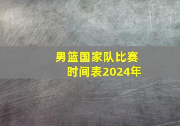 男篮国家队比赛时间表2024年