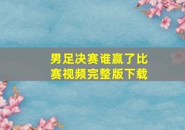 男足决赛谁赢了比赛视频完整版下载