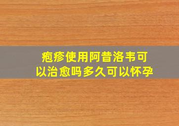 疱疹使用阿昔洛韦可以治愈吗多久可以怀孕