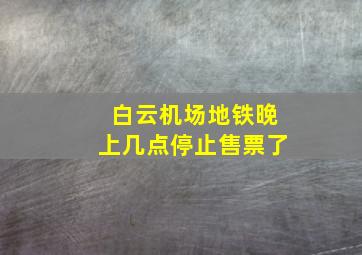 白云机场地铁晚上几点停止售票了