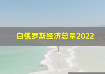 白俄罗斯经济总量2022