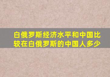 白俄罗斯经济水平和中国比较在白俄罗斯的中国人多少