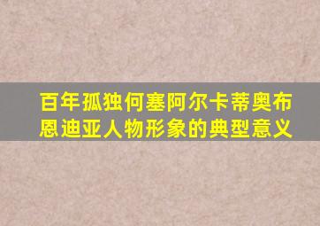 百年孤独何塞阿尔卡蒂奥布恩迪亚人物形象的典型意义