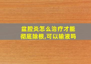 盆腔炎怎么治疗才能彻底除根,可以输液吗