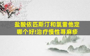 盐酸依匹斯汀和氯雷他定哪个好!治疗慢性荨麻疹