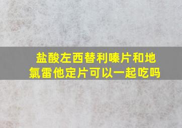 盐酸左西替利嗪片和地氯雷他定片可以一起吃吗