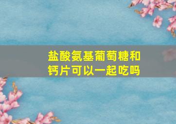 盐酸氨基葡萄糖和钙片可以一起吃吗