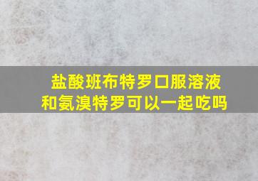 盐酸班布特罗口服溶液和氨溴特罗可以一起吃吗