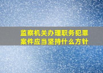 监察机关办理职务犯罪案件应当坚持什么方针