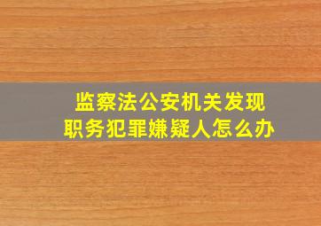 监察法公安机关发现职务犯罪嫌疑人怎么办