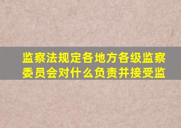 监察法规定各地方各级监察委员会对什么负责并接受监