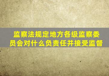 监察法规定地方各级监察委员会对什么负责任并接受监督