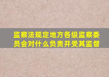 监察法规定地方各级监察委员会对什么负责并受其监督