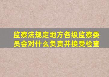 监察法规定地方各级监察委员会对什么负责并接受检查