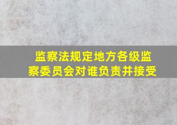 监察法规定地方各级监察委员会对谁负责并接受