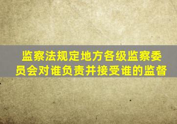 监察法规定地方各级监察委员会对谁负责并接受谁的监督