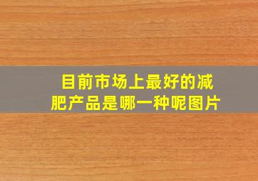 目前市场上最好的减肥产品是哪一种呢图片