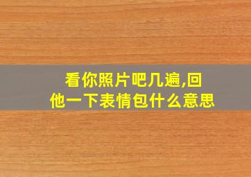 看你照片吧几遍,回他一下表情包什么意思