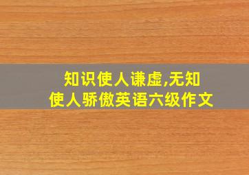 知识使人谦虚,无知使人骄傲英语六级作文