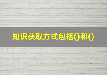 知识获取方式包括()和()