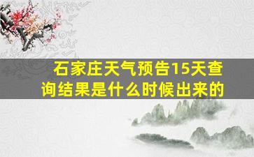 石家庄天气预告15天查询结果是什么时候出来的