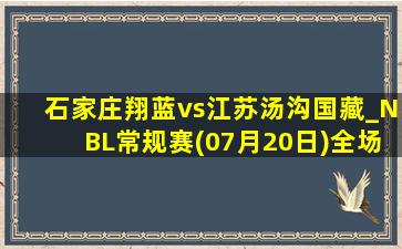 石家庄翔蓝vs江苏汤沟国藏_NBL常规赛(07月20日)全场集锦