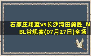 石家庄翔蓝vs长沙湾田勇胜_NBL常规赛(07月27日)全场集锦