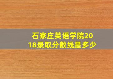 石家庄英语学院2018录取分数线是多少