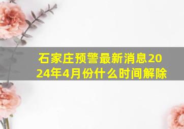 石家庄预警最新消息2024年4月份什么时间解除