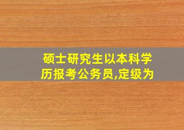 硕士研究生以本科学历报考公务员,定级为