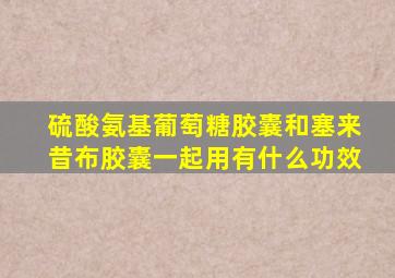 硫酸氨基葡萄糖胶囊和塞来昔布胶囊一起用有什么功效