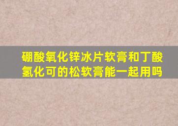 硼酸氧化锌冰片软膏和丁酸氢化可的松软膏能一起用吗