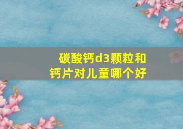 碳酸钙d3颗粒和钙片对儿童哪个好