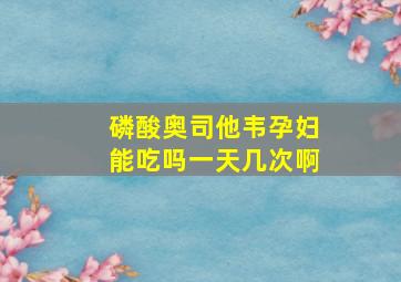 磷酸奥司他韦孕妇能吃吗一天几次啊