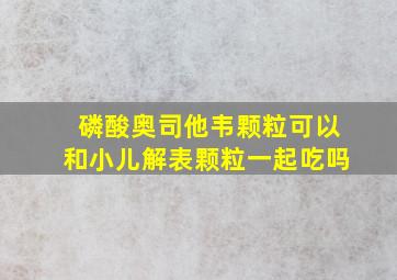 磷酸奥司他韦颗粒可以和小儿解表颗粒一起吃吗