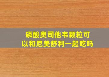 磷酸奥司他韦颗粒可以和尼美舒利一起吃吗