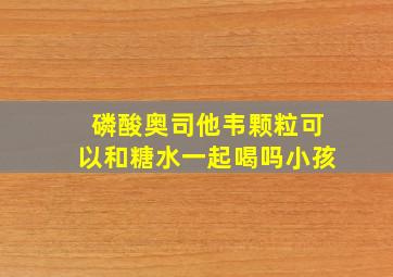 磷酸奥司他韦颗粒可以和糖水一起喝吗小孩