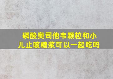 磷酸奥司他韦颗粒和小儿止咳糖浆可以一起吃吗