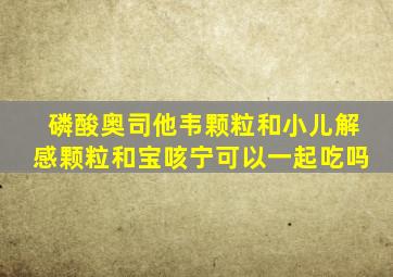 磷酸奥司他韦颗粒和小儿解感颗粒和宝咳宁可以一起吃吗