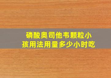 磷酸奥司他韦颗粒小孩用法用量多少小时吃