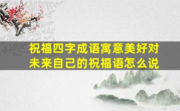 祝福四字成语寓意美好对未来自己的祝福语怎么说