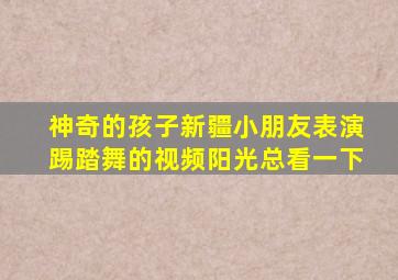 神奇的孩子新疆小朋友表演踢踏舞的视频阳光总看一下