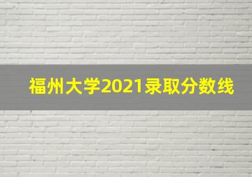 福州大学2021录取分数线