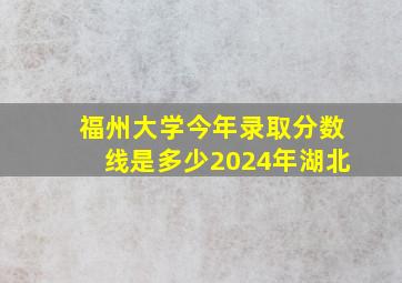 福州大学今年录取分数线是多少2024年湖北