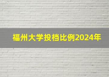 福州大学投档比例2024年