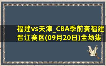 福建vs天津_CBA季前赛福建晋江赛区(09月20日)全场集锦