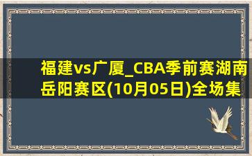 福建vs广厦_CBA季前赛湖南岳阳赛区(10月05日)全场集锦