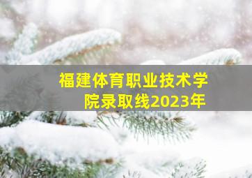 福建体育职业技术学院录取线2023年