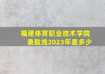 福建体育职业技术学院录取线2023年是多少